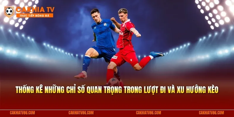 Thống kê những chỉ số quan trọng trong lượt đi và xu hướng kèo